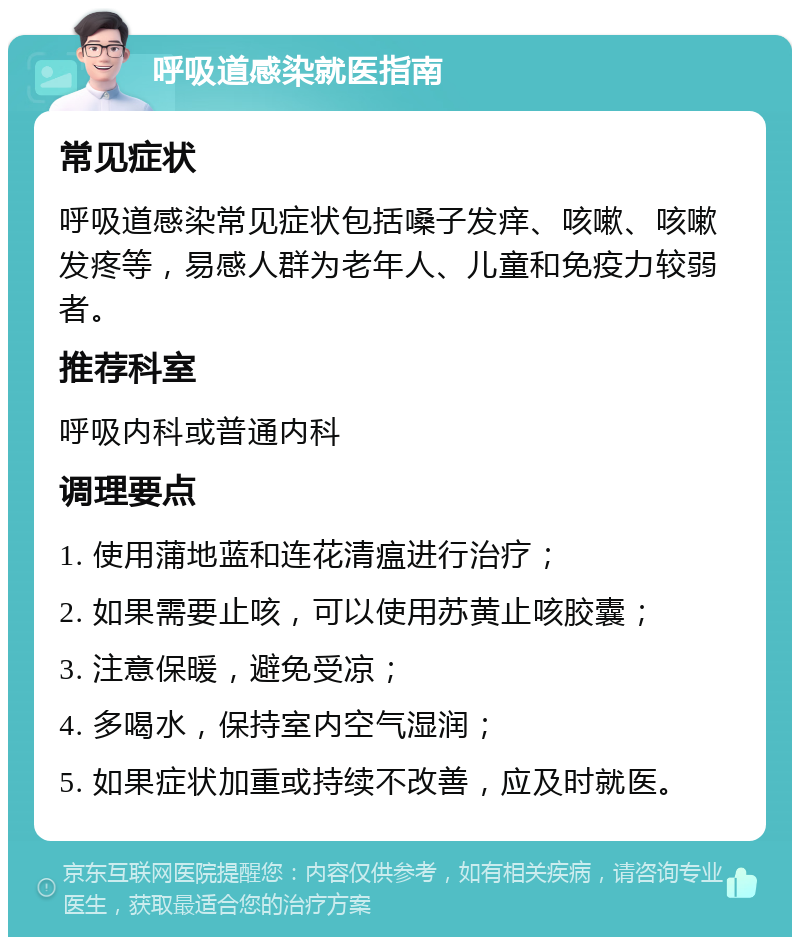 呼吸道感染就医指南 常见症状 呼吸道感染常见症状包括嗓子发痒、咳嗽、咳嗽发疼等，易感人群为老年人、儿童和免疫力较弱者。 推荐科室 呼吸内科或普通内科 调理要点 1. 使用蒲地蓝和连花清瘟进行治疗； 2. 如果需要止咳，可以使用苏黄止咳胶囊； 3. 注意保暖，避免受凉； 4. 多喝水，保持室内空气湿润； 5. 如果症状加重或持续不改善，应及时就医。