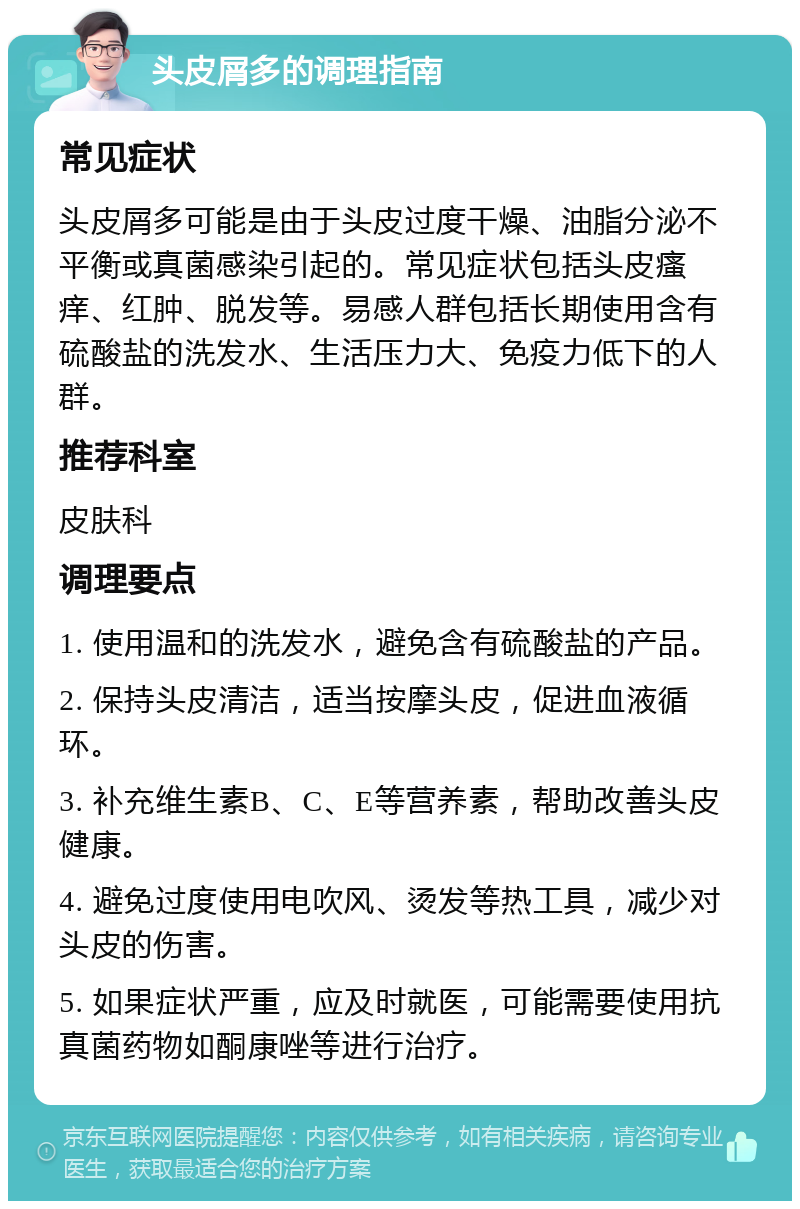 头皮屑多的调理指南 常见症状 头皮屑多可能是由于头皮过度干燥、油脂分泌不平衡或真菌感染引起的。常见症状包括头皮瘙痒、红肿、脱发等。易感人群包括长期使用含有硫酸盐的洗发水、生活压力大、免疫力低下的人群。 推荐科室 皮肤科 调理要点 1. 使用温和的洗发水，避免含有硫酸盐的产品。 2. 保持头皮清洁，适当按摩头皮，促进血液循环。 3. 补充维生素B、C、E等营养素，帮助改善头皮健康。 4. 避免过度使用电吹风、烫发等热工具，减少对头皮的伤害。 5. 如果症状严重，应及时就医，可能需要使用抗真菌药物如酮康唑等进行治疗。