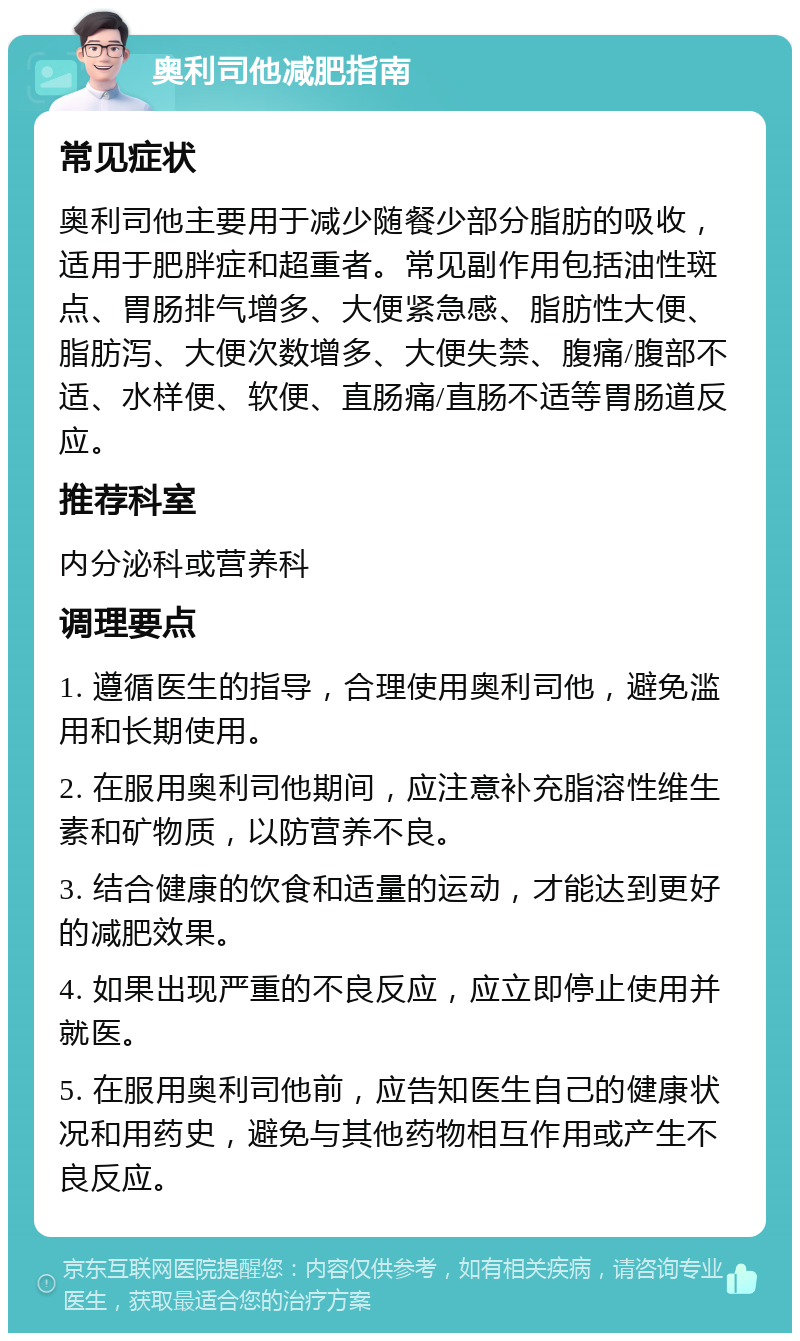 奥利司他减肥指南 常见症状 奥利司他主要用于减少随餐少部分脂肪的吸收，适用于肥胖症和超重者。常见副作用包括油性斑点、胃肠排气增多、大便紧急感、脂肪性大便、脂肪泻、大便次数增多、大便失禁、腹痛/腹部不适、水样便、软便、直肠痛/直肠不适等胃肠道反应。 推荐科室 内分泌科或营养科 调理要点 1. 遵循医生的指导，合理使用奥利司他，避免滥用和长期使用。 2. 在服用奥利司他期间，应注意补充脂溶性维生素和矿物质，以防营养不良。 3. 结合健康的饮食和适量的运动，才能达到更好的减肥效果。 4. 如果出现严重的不良反应，应立即停止使用并就医。 5. 在服用奥利司他前，应告知医生自己的健康状况和用药史，避免与其他药物相互作用或产生不良反应。