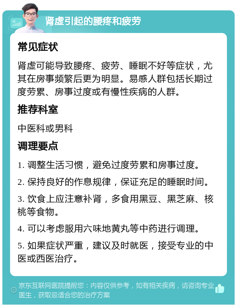 肾虚引起的腰疼和疲劳 常见症状 肾虚可能导致腰疼、疲劳、睡眠不好等症状，尤其在房事频繁后更为明显。易感人群包括长期过度劳累、房事过度或有慢性疾病的人群。 推荐科室 中医科或男科 调理要点 1. 调整生活习惯，避免过度劳累和房事过度。 2. 保持良好的作息规律，保证充足的睡眠时间。 3. 饮食上应注意补肾，多食用黑豆、黑芝麻、核桃等食物。 4. 可以考虑服用六味地黄丸等中药进行调理。 5. 如果症状严重，建议及时就医，接受专业的中医或西医治疗。