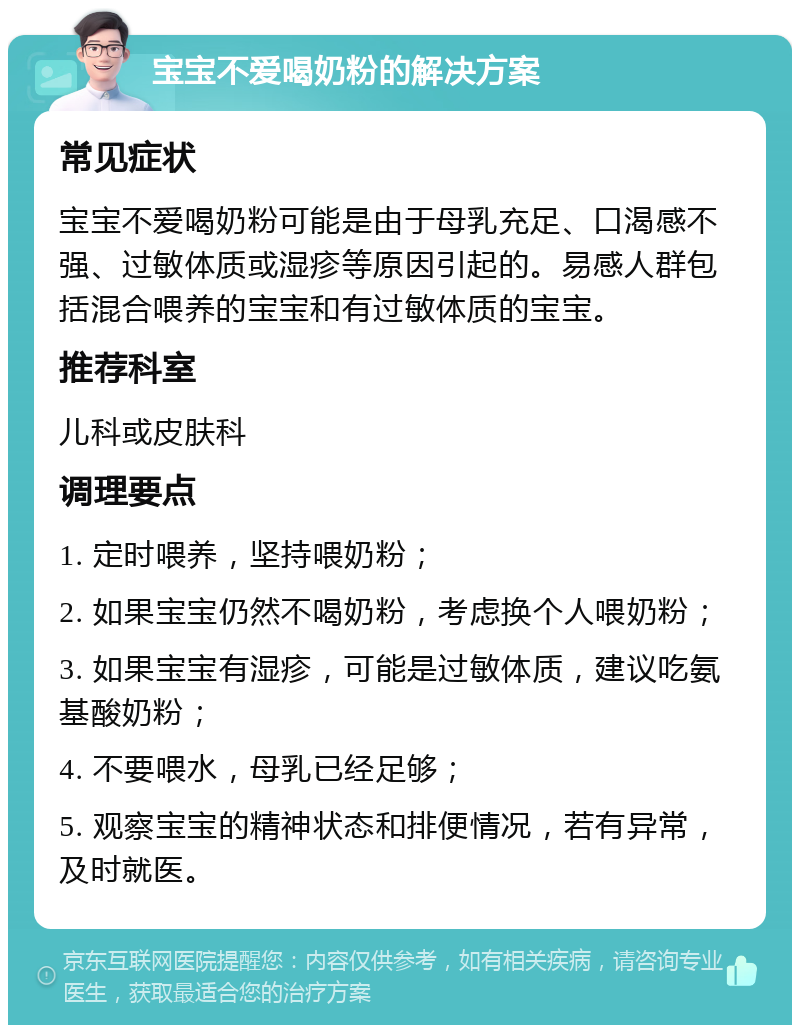 宝宝不爱喝奶粉的解决方案 常见症状 宝宝不爱喝奶粉可能是由于母乳充足、口渴感不强、过敏体质或湿疹等原因引起的。易感人群包括混合喂养的宝宝和有过敏体质的宝宝。 推荐科室 儿科或皮肤科 调理要点 1. 定时喂养，坚持喂奶粉； 2. 如果宝宝仍然不喝奶粉，考虑换个人喂奶粉； 3. 如果宝宝有湿疹，可能是过敏体质，建议吃氨基酸奶粉； 4. 不要喂水，母乳已经足够； 5. 观察宝宝的精神状态和排便情况，若有异常，及时就医。