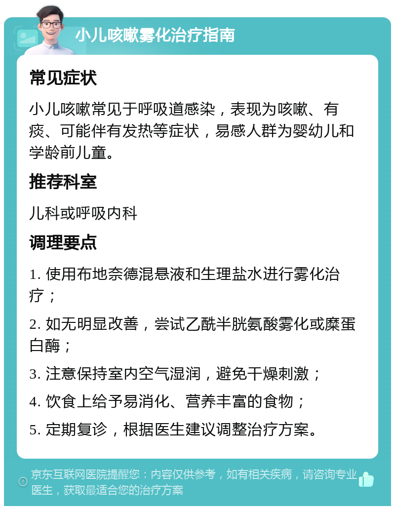 小儿咳嗽雾化治疗指南 常见症状 小儿咳嗽常见于呼吸道感染，表现为咳嗽、有痰、可能伴有发热等症状，易感人群为婴幼儿和学龄前儿童。 推荐科室 儿科或呼吸内科 调理要点 1. 使用布地奈德混悬液和生理盐水进行雾化治疗； 2. 如无明显改善，尝试乙酰半胱氨酸雾化或糜蛋白酶； 3. 注意保持室内空气湿润，避免干燥刺激； 4. 饮食上给予易消化、营养丰富的食物； 5. 定期复诊，根据医生建议调整治疗方案。