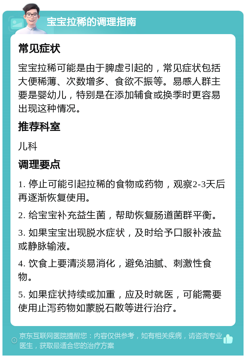 宝宝拉稀的调理指南 常见症状 宝宝拉稀可能是由于脾虚引起的，常见症状包括大便稀薄、次数增多、食欲不振等。易感人群主要是婴幼儿，特别是在添加辅食或换季时更容易出现这种情况。 推荐科室 儿科 调理要点 1. 停止可能引起拉稀的食物或药物，观察2-3天后再逐渐恢复使用。 2. 给宝宝补充益生菌，帮助恢复肠道菌群平衡。 3. 如果宝宝出现脱水症状，及时给予口服补液盐或静脉输液。 4. 饮食上要清淡易消化，避免油腻、刺激性食物。 5. 如果症状持续或加重，应及时就医，可能需要使用止泻药物如蒙脱石散等进行治疗。