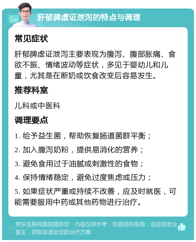 肝郁脾虚证泄泻的特点与调理 常见症状 肝郁脾虚证泄泻主要表现为腹泻、腹部胀痛、食欲不振、情绪波动等症状，多见于婴幼儿和儿童，尤其是在断奶或饮食改变后容易发生。 推荐科室 儿科或中医科 调理要点 1. 给予益生菌，帮助恢复肠道菌群平衡； 2. 加入腹泻奶粉，提供易消化的营养； 3. 避免食用过于油腻或刺激性的食物； 4. 保持情绪稳定，避免过度焦虑或压力； 5. 如果症状严重或持续不改善，应及时就医，可能需要服用中药或其他药物进行治疗。