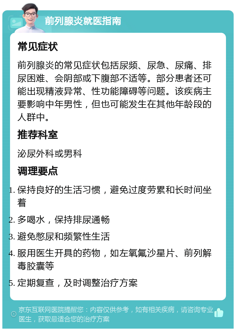 前列腺炎就医指南 常见症状 前列腺炎的常见症状包括尿频、尿急、尿痛、排尿困难、会阴部或下腹部不适等。部分患者还可能出现精液异常、性功能障碍等问题。该疾病主要影响中年男性，但也可能发生在其他年龄段的人群中。 推荐科室 泌尿外科或男科 调理要点 保持良好的生活习惯，避免过度劳累和长时间坐着 多喝水，保持排尿通畅 避免憋尿和频繁性生活 服用医生开具的药物，如左氧氟沙星片、前列解毒胶囊等 定期复查，及时调整治疗方案