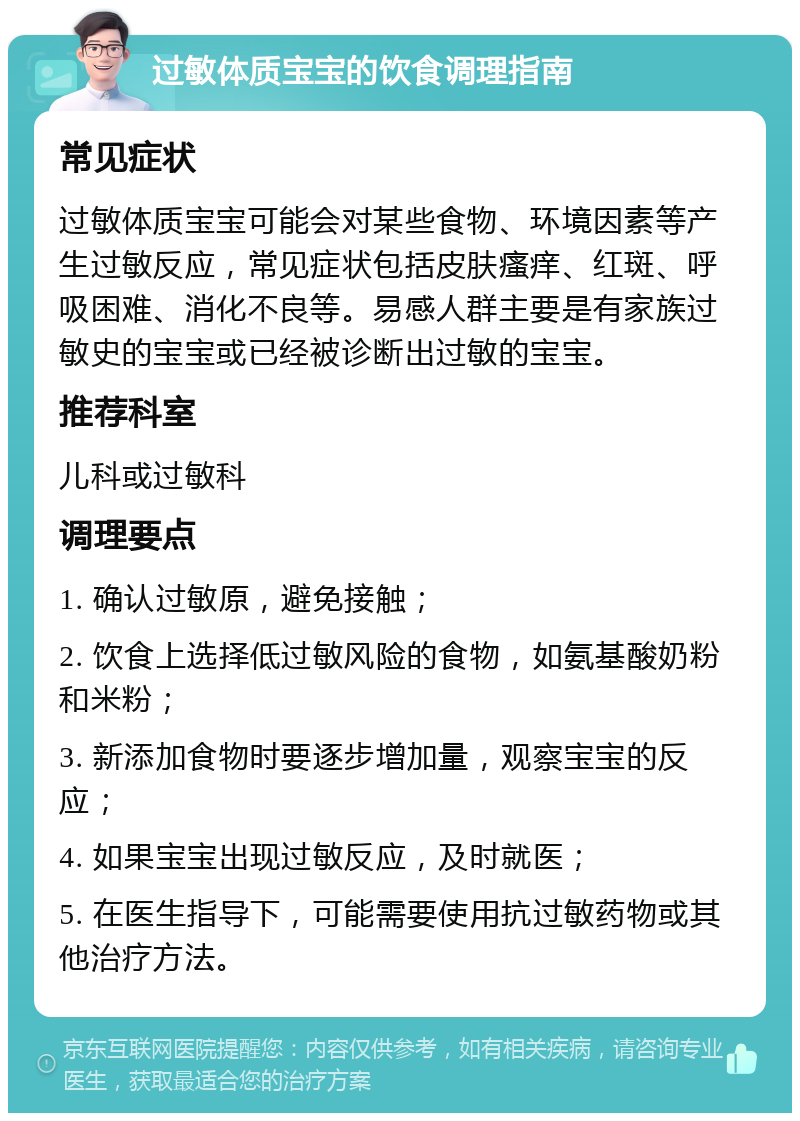 过敏体质宝宝的饮食调理指南 常见症状 过敏体质宝宝可能会对某些食物、环境因素等产生过敏反应，常见症状包括皮肤瘙痒、红斑、呼吸困难、消化不良等。易感人群主要是有家族过敏史的宝宝或已经被诊断出过敏的宝宝。 推荐科室 儿科或过敏科 调理要点 1. 确认过敏原，避免接触； 2. 饮食上选择低过敏风险的食物，如氨基酸奶粉和米粉； 3. 新添加食物时要逐步增加量，观察宝宝的反应； 4. 如果宝宝出现过敏反应，及时就医； 5. 在医生指导下，可能需要使用抗过敏药物或其他治疗方法。