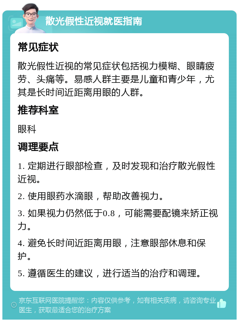 散光假性近视就医指南 常见症状 散光假性近视的常见症状包括视力模糊、眼睛疲劳、头痛等。易感人群主要是儿童和青少年，尤其是长时间近距离用眼的人群。 推荐科室 眼科 调理要点 1. 定期进行眼部检查，及时发现和治疗散光假性近视。 2. 使用眼药水滴眼，帮助改善视力。 3. 如果视力仍然低于0.8，可能需要配镜来矫正视力。 4. 避免长时间近距离用眼，注意眼部休息和保护。 5. 遵循医生的建议，进行适当的治疗和调理。