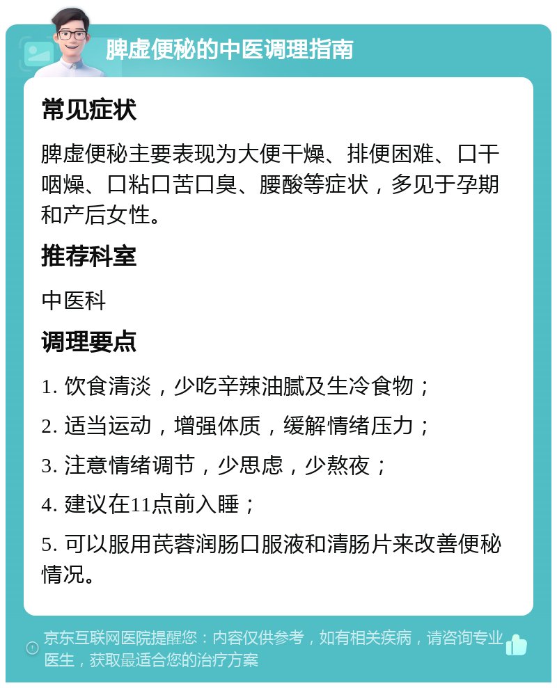 脾虚便秘的中医调理指南 常见症状 脾虚便秘主要表现为大便干燥、排便困难、口干咽燥、口粘口苦口臭、腰酸等症状，多见于孕期和产后女性。 推荐科室 中医科 调理要点 1. 饮食清淡，少吃辛辣油腻及生冷食物； 2. 适当运动，增强体质，缓解情绪压力； 3. 注意情绪调节，少思虑，少熬夜； 4. 建议在11点前入睡； 5. 可以服用芪蓉润肠口服液和清肠片来改善便秘情况。