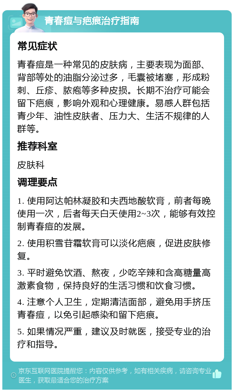 青春痘与疤痕治疗指南 常见症状 青春痘是一种常见的皮肤病，主要表现为面部、背部等处的油脂分泌过多，毛囊被堵塞，形成粉刺、丘疹、脓疱等多种皮损。长期不治疗可能会留下疤痕，影响外观和心理健康。易感人群包括青少年、油性皮肤者、压力大、生活不规律的人群等。 推荐科室 皮肤科 调理要点 1. 使用阿达帕林凝胶和夫西地酸软膏，前者每晚使用一次，后者每天白天使用2~3次，能够有效控制青春痘的发展。 2. 使用积雪苷霜软膏可以淡化疤痕，促进皮肤修复。 3. 平时避免饮酒、熬夜，少吃辛辣和含高糖量高激素食物，保持良好的生活习惯和饮食习惯。 4. 注意个人卫生，定期清洁面部，避免用手挤压青春痘，以免引起感染和留下疤痕。 5. 如果情况严重，建议及时就医，接受专业的治疗和指导。