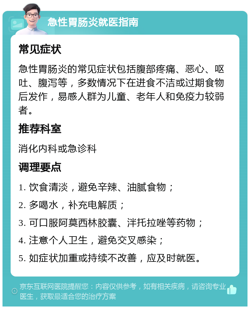 急性胃肠炎就医指南 常见症状 急性胃肠炎的常见症状包括腹部疼痛、恶心、呕吐、腹泻等，多数情况下在进食不洁或过期食物后发作，易感人群为儿童、老年人和免疫力较弱者。 推荐科室 消化内科或急诊科 调理要点 1. 饮食清淡，避免辛辣、油腻食物； 2. 多喝水，补充电解质； 3. 可口服阿莫西林胶囊、泮托拉唑等药物； 4. 注意个人卫生，避免交叉感染； 5. 如症状加重或持续不改善，应及时就医。