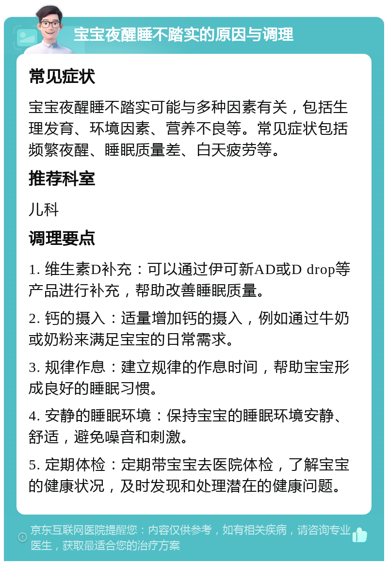 宝宝夜醒睡不踏实的原因与调理 常见症状 宝宝夜醒睡不踏实可能与多种因素有关，包括生理发育、环境因素、营养不良等。常见症状包括频繁夜醒、睡眠质量差、白天疲劳等。 推荐科室 儿科 调理要点 1. 维生素D补充：可以通过伊可新AD或D drop等产品进行补充，帮助改善睡眠质量。 2. 钙的摄入：适量增加钙的摄入，例如通过牛奶或奶粉来满足宝宝的日常需求。 3. 规律作息：建立规律的作息时间，帮助宝宝形成良好的睡眠习惯。 4. 安静的睡眠环境：保持宝宝的睡眠环境安静、舒适，避免噪音和刺激。 5. 定期体检：定期带宝宝去医院体检，了解宝宝的健康状况，及时发现和处理潜在的健康问题。