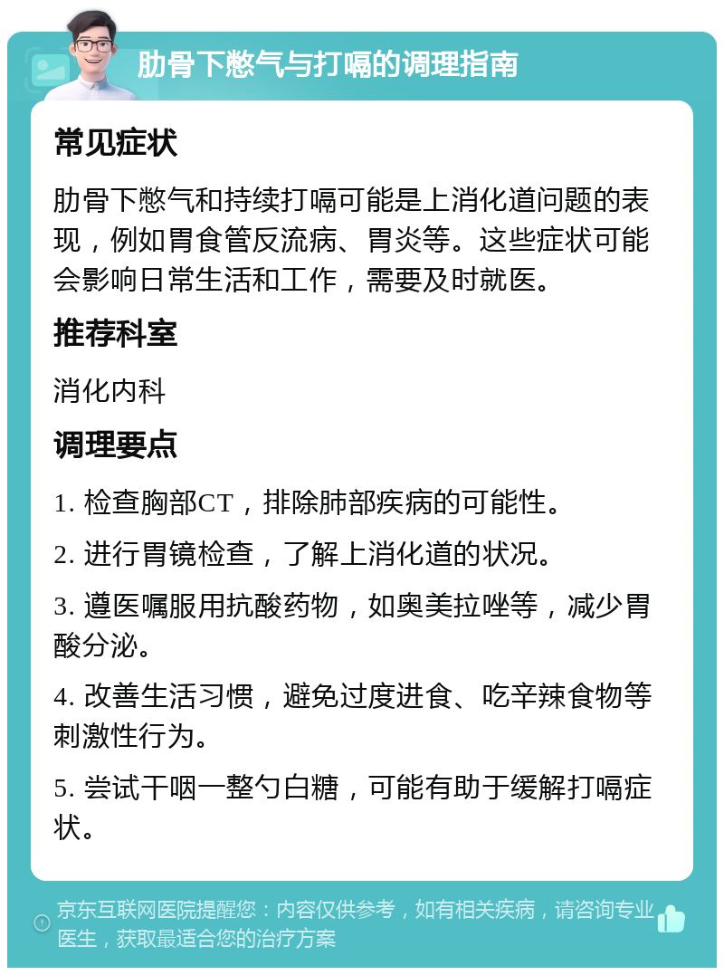 肋骨下憋气与打嗝的调理指南 常见症状 肋骨下憋气和持续打嗝可能是上消化道问题的表现，例如胃食管反流病、胃炎等。这些症状可能会影响日常生活和工作，需要及时就医。 推荐科室 消化内科 调理要点 1. 检查胸部CT，排除肺部疾病的可能性。 2. 进行胃镜检查，了解上消化道的状况。 3. 遵医嘱服用抗酸药物，如奥美拉唑等，减少胃酸分泌。 4. 改善生活习惯，避免过度进食、吃辛辣食物等刺激性行为。 5. 尝试干咽一整勺白糖，可能有助于缓解打嗝症状。