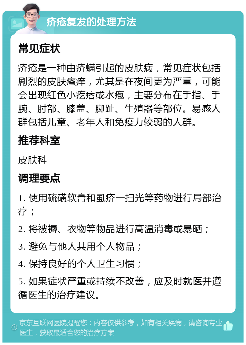 疥疮复发的处理方法 常见症状 疥疮是一种由疥螨引起的皮肤病，常见症状包括剧烈的皮肤瘙痒，尤其是在夜间更为严重，可能会出现红色小疙瘩或水疱，主要分布在手指、手腕、肘部、膝盖、脚趾、生殖器等部位。易感人群包括儿童、老年人和免疫力较弱的人群。 推荐科室 皮肤科 调理要点 1. 使用硫磺软膏和虱疥一扫光等药物进行局部治疗； 2. 将被褥、衣物等物品进行高温消毒或暴晒； 3. 避免与他人共用个人物品； 4. 保持良好的个人卫生习惯； 5. 如果症状严重或持续不改善，应及时就医并遵循医生的治疗建议。