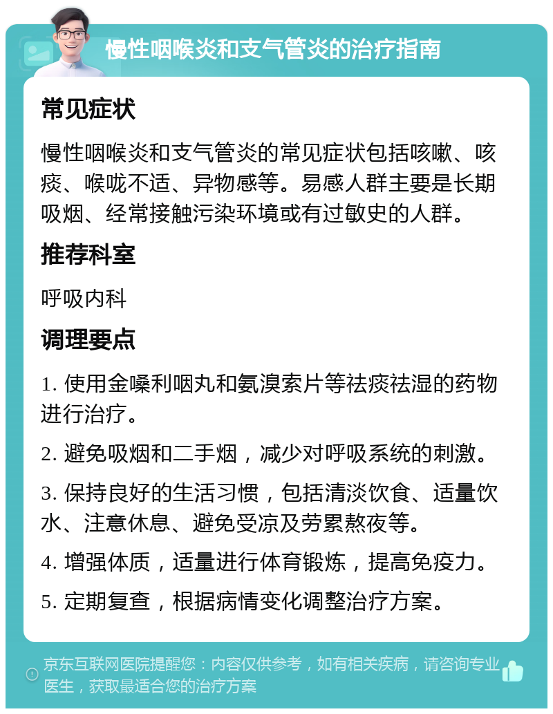 慢性咽喉炎和支气管炎的治疗指南 常见症状 慢性咽喉炎和支气管炎的常见症状包括咳嗽、咳痰、喉咙不适、异物感等。易感人群主要是长期吸烟、经常接触污染环境或有过敏史的人群。 推荐科室 呼吸内科 调理要点 1. 使用金嗓利咽丸和氨溴索片等祛痰祛湿的药物进行治疗。 2. 避免吸烟和二手烟，减少对呼吸系统的刺激。 3. 保持良好的生活习惯，包括清淡饮食、适量饮水、注意休息、避免受凉及劳累熬夜等。 4. 增强体质，适量进行体育锻炼，提高免疫力。 5. 定期复查，根据病情变化调整治疗方案。