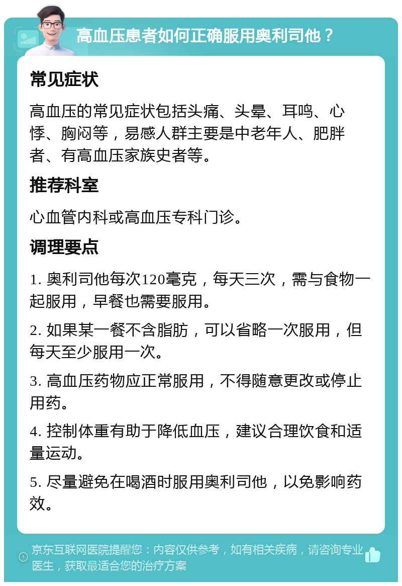 高血压患者如何正确服用奥利司他？ 常见症状 高血压的常见症状包括头痛、头晕、耳鸣、心悸、胸闷等，易感人群主要是中老年人、肥胖者、有高血压家族史者等。 推荐科室 心血管内科或高血压专科门诊。 调理要点 1. 奥利司他每次120毫克，每天三次，需与食物一起服用，早餐也需要服用。 2. 如果某一餐不含脂肪，可以省略一次服用，但每天至少服用一次。 3. 高血压药物应正常服用，不得随意更改或停止用药。 4. 控制体重有助于降低血压，建议合理饮食和适量运动。 5. 尽量避免在喝酒时服用奥利司他，以免影响药效。