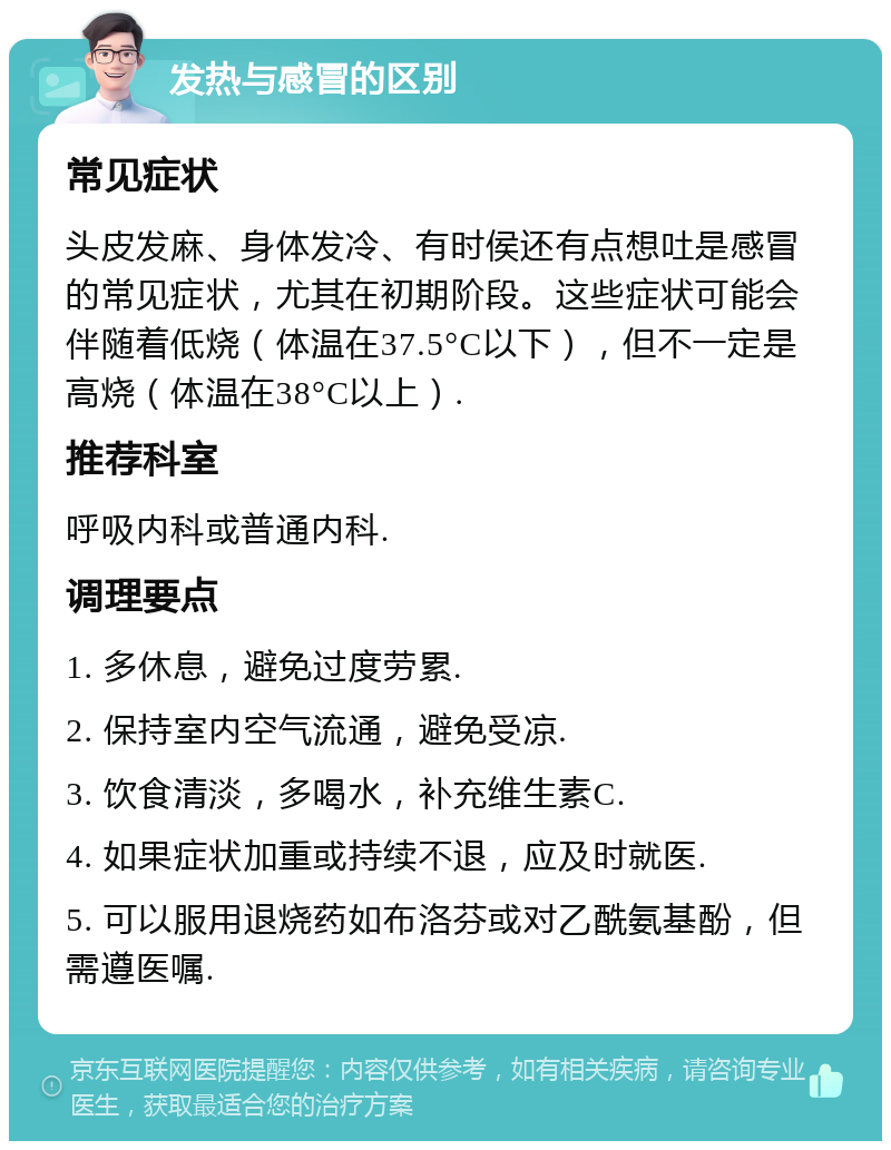 发热与感冒的区别 常见症状 头皮发麻、身体发冷、有时侯还有点想吐是感冒的常见症状，尤其在初期阶段。这些症状可能会伴随着低烧（体温在37.5°C以下），但不一定是高烧（体温在38°C以上）. 推荐科室 呼吸内科或普通内科. 调理要点 1. 多休息，避免过度劳累. 2. 保持室内空气流通，避免受凉. 3. 饮食清淡，多喝水，补充维生素C. 4. 如果症状加重或持续不退，应及时就医. 5. 可以服用退烧药如布洛芬或对乙酰氨基酚，但需遵医嘱.