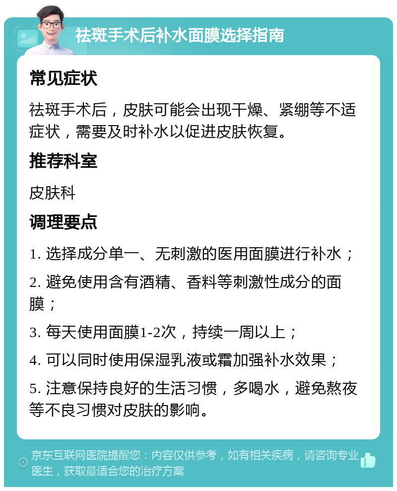 祛斑手术后补水面膜选择指南 常见症状 祛斑手术后，皮肤可能会出现干燥、紧绷等不适症状，需要及时补水以促进皮肤恢复。 推荐科室 皮肤科 调理要点 1. 选择成分单一、无刺激的医用面膜进行补水； 2. 避免使用含有酒精、香料等刺激性成分的面膜； 3. 每天使用面膜1-2次，持续一周以上； 4. 可以同时使用保湿乳液或霜加强补水效果； 5. 注意保持良好的生活习惯，多喝水，避免熬夜等不良习惯对皮肤的影响。