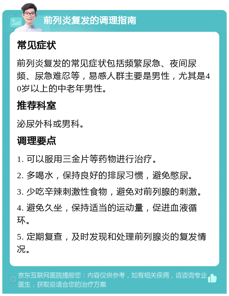 前列炎复发的调理指南 常见症状 前列炎复发的常见症状包括频繁尿急、夜间尿频、尿急难忍等，易感人群主要是男性，尤其是40岁以上的中老年男性。 推荐科室 泌尿外科或男科。 调理要点 1. 可以服用三金片等药物进行治疗。 2. 多喝水，保持良好的排尿习惯，避免憋尿。 3. 少吃辛辣刺激性食物，避免对前列腺的刺激。 4. 避免久坐，保持适当的运动量，促进血液循环。 5. 定期复查，及时发现和处理前列腺炎的复发情况。