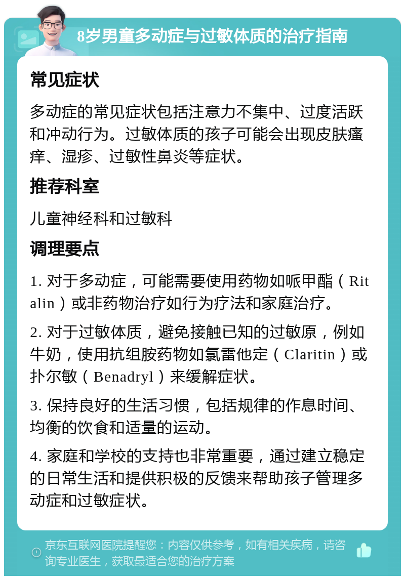 8岁男童多动症与过敏体质的治疗指南 常见症状 多动症的常见症状包括注意力不集中、过度活跃和冲动行为。过敏体质的孩子可能会出现皮肤瘙痒、湿疹、过敏性鼻炎等症状。 推荐科室 儿童神经科和过敏科 调理要点 1. 对于多动症，可能需要使用药物如哌甲酯（Ritalin）或非药物治疗如行为疗法和家庭治疗。 2. 对于过敏体质，避免接触已知的过敏原，例如牛奶，使用抗组胺药物如氯雷他定（Claritin）或扑尔敏（Benadryl）来缓解症状。 3. 保持良好的生活习惯，包括规律的作息时间、均衡的饮食和适量的运动。 4. 家庭和学校的支持也非常重要，通过建立稳定的日常生活和提供积极的反馈来帮助孩子管理多动症和过敏症状。