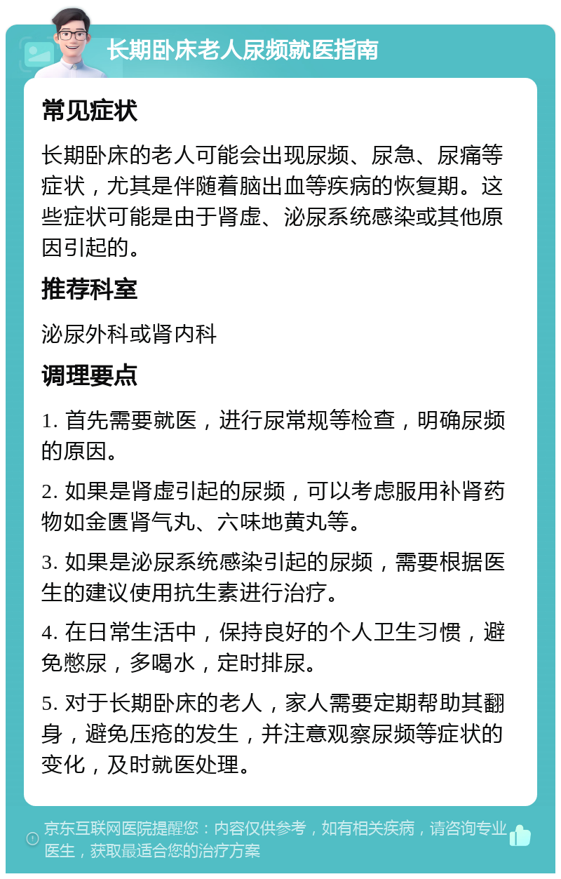 长期卧床老人尿频就医指南 常见症状 长期卧床的老人可能会出现尿频、尿急、尿痛等症状，尤其是伴随着脑出血等疾病的恢复期。这些症状可能是由于肾虚、泌尿系统感染或其他原因引起的。 推荐科室 泌尿外科或肾内科 调理要点 1. 首先需要就医，进行尿常规等检查，明确尿频的原因。 2. 如果是肾虚引起的尿频，可以考虑服用补肾药物如金匮肾气丸、六味地黄丸等。 3. 如果是泌尿系统感染引起的尿频，需要根据医生的建议使用抗生素进行治疗。 4. 在日常生活中，保持良好的个人卫生习惯，避免憋尿，多喝水，定时排尿。 5. 对于长期卧床的老人，家人需要定期帮助其翻身，避免压疮的发生，并注意观察尿频等症状的变化，及时就医处理。