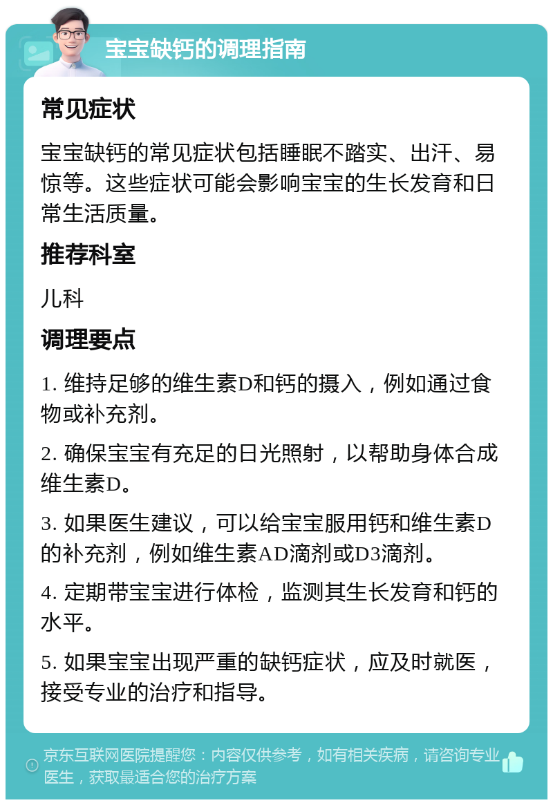 宝宝缺钙的调理指南 常见症状 宝宝缺钙的常见症状包括睡眠不踏实、出汗、易惊等。这些症状可能会影响宝宝的生长发育和日常生活质量。 推荐科室 儿科 调理要点 1. 维持足够的维生素D和钙的摄入，例如通过食物或补充剂。 2. 确保宝宝有充足的日光照射，以帮助身体合成维生素D。 3. 如果医生建议，可以给宝宝服用钙和维生素D的补充剂，例如维生素AD滴剂或D3滴剂。 4. 定期带宝宝进行体检，监测其生长发育和钙的水平。 5. 如果宝宝出现严重的缺钙症状，应及时就医，接受专业的治疗和指导。