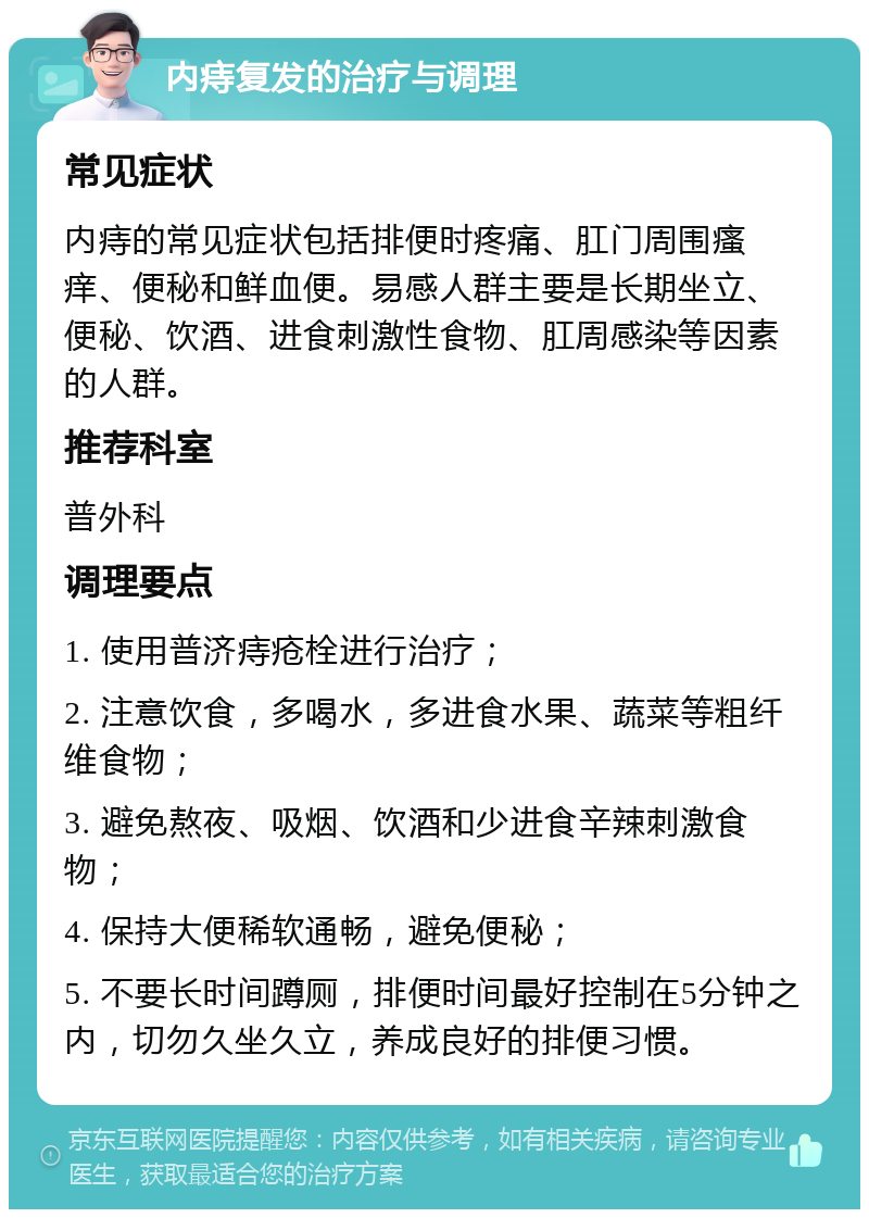 内痔复发的治疗与调理 常见症状 内痔的常见症状包括排便时疼痛、肛门周围瘙痒、便秘和鲜血便。易感人群主要是长期坐立、便秘、饮酒、进食刺激性食物、肛周感染等因素的人群。 推荐科室 普外科 调理要点 1. 使用普济痔疮栓进行治疗； 2. 注意饮食，多喝水，多进食水果、蔬菜等粗纤维食物； 3. 避免熬夜、吸烟、饮酒和少进食辛辣刺激食物； 4. 保持大便稀软通畅，避免便秘； 5. 不要长时间蹲厕，排便时间最好控制在5分钟之内，切勿久坐久立，养成良好的排便习惯。