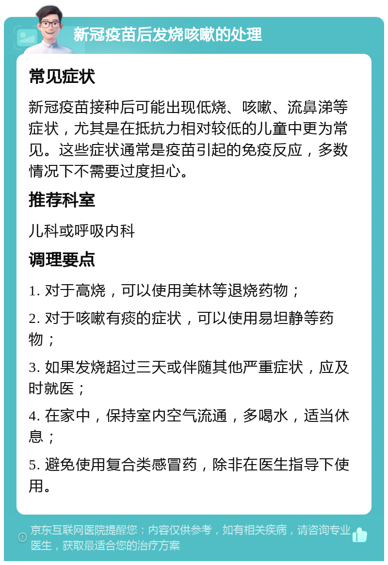 新冠疫苗后发烧咳嗽的处理 常见症状 新冠疫苗接种后可能出现低烧、咳嗽、流鼻涕等症状，尤其是在抵抗力相对较低的儿童中更为常见。这些症状通常是疫苗引起的免疫反应，多数情况下不需要过度担心。 推荐科室 儿科或呼吸内科 调理要点 1. 对于高烧，可以使用美林等退烧药物； 2. 对于咳嗽有痰的症状，可以使用易坦静等药物； 3. 如果发烧超过三天或伴随其他严重症状，应及时就医； 4. 在家中，保持室内空气流通，多喝水，适当休息； 5. 避免使用复合类感冒药，除非在医生指导下使用。