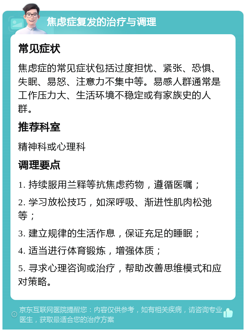 焦虑症复发的治疗与调理 常见症状 焦虑症的常见症状包括过度担忧、紧张、恐惧、失眠、易怒、注意力不集中等。易感人群通常是工作压力大、生活环境不稳定或有家族史的人群。 推荐科室 精神科或心理科 调理要点 1. 持续服用兰释等抗焦虑药物，遵循医嘱； 2. 学习放松技巧，如深呼吸、渐进性肌肉松弛等； 3. 建立规律的生活作息，保证充足的睡眠； 4. 适当进行体育锻炼，增强体质； 5. 寻求心理咨询或治疗，帮助改善思维模式和应对策略。