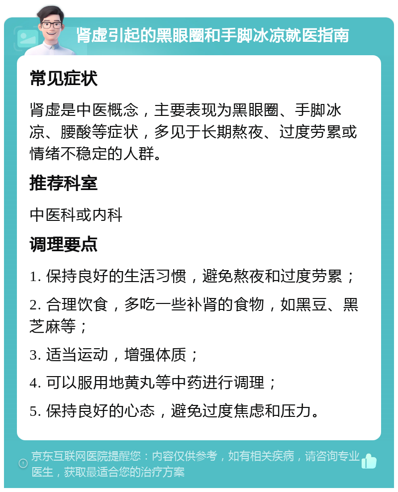 肾虚引起的黑眼圈和手脚冰凉就医指南 常见症状 肾虚是中医概念，主要表现为黑眼圈、手脚冰凉、腰酸等症状，多见于长期熬夜、过度劳累或情绪不稳定的人群。 推荐科室 中医科或内科 调理要点 1. 保持良好的生活习惯，避免熬夜和过度劳累； 2. 合理饮食，多吃一些补肾的食物，如黑豆、黑芝麻等； 3. 适当运动，增强体质； 4. 可以服用地黄丸等中药进行调理； 5. 保持良好的心态，避免过度焦虑和压力。