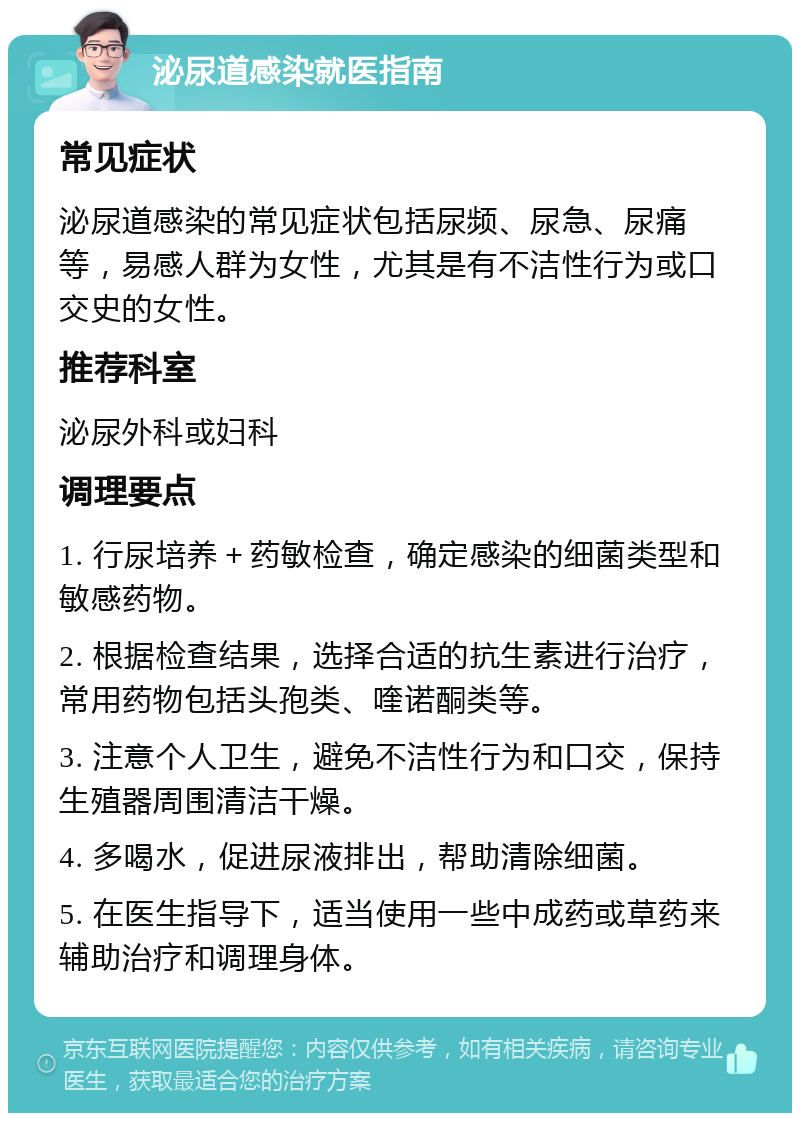 泌尿道感染就医指南 常见症状 泌尿道感染的常见症状包括尿频、尿急、尿痛等，易感人群为女性，尤其是有不洁性行为或口交史的女性。 推荐科室 泌尿外科或妇科 调理要点 1. 行尿培养＋药敏检查，确定感染的细菌类型和敏感药物。 2. 根据检查结果，选择合适的抗生素进行治疗，常用药物包括头孢类、喹诺酮类等。 3. 注意个人卫生，避免不洁性行为和口交，保持生殖器周围清洁干燥。 4. 多喝水，促进尿液排出，帮助清除细菌。 5. 在医生指导下，适当使用一些中成药或草药来辅助治疗和调理身体。