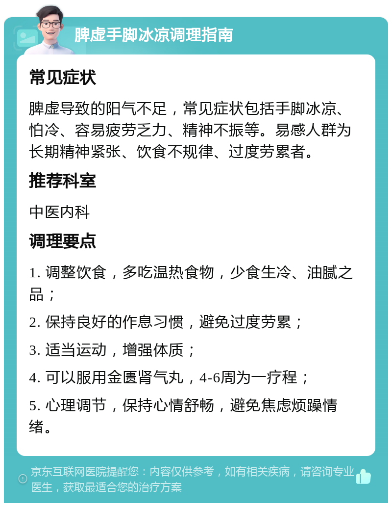 脾虚手脚冰凉调理指南 常见症状 脾虚导致的阳气不足，常见症状包括手脚冰凉、怕冷、容易疲劳乏力、精神不振等。易感人群为长期精神紧张、饮食不规律、过度劳累者。 推荐科室 中医内科 调理要点 1. 调整饮食，多吃温热食物，少食生冷、油腻之品； 2. 保持良好的作息习惯，避免过度劳累； 3. 适当运动，增强体质； 4. 可以服用金匮肾气丸，4-6周为一疗程； 5. 心理调节，保持心情舒畅，避免焦虑烦躁情绪。