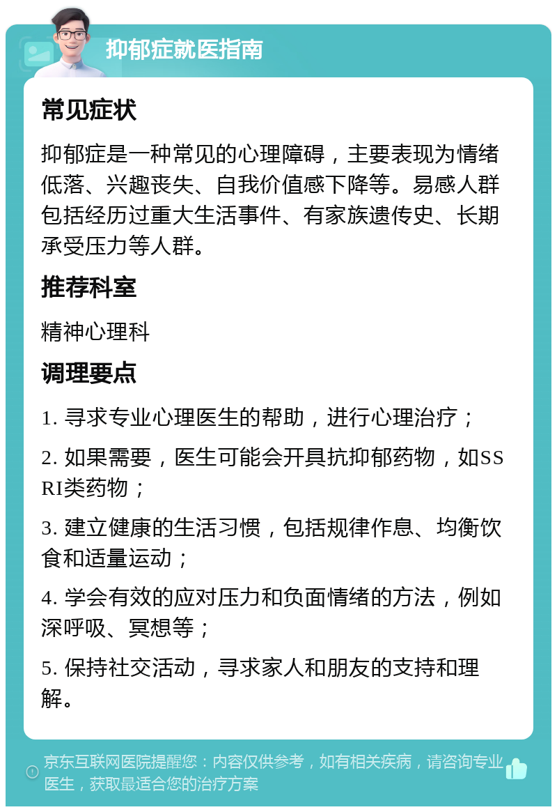 抑郁症就医指南 常见症状 抑郁症是一种常见的心理障碍，主要表现为情绪低落、兴趣丧失、自我价值感下降等。易感人群包括经历过重大生活事件、有家族遗传史、长期承受压力等人群。 推荐科室 精神心理科 调理要点 1. 寻求专业心理医生的帮助，进行心理治疗； 2. 如果需要，医生可能会开具抗抑郁药物，如SSRI类药物； 3. 建立健康的生活习惯，包括规律作息、均衡饮食和适量运动； 4. 学会有效的应对压力和负面情绪的方法，例如深呼吸、冥想等； 5. 保持社交活动，寻求家人和朋友的支持和理解。