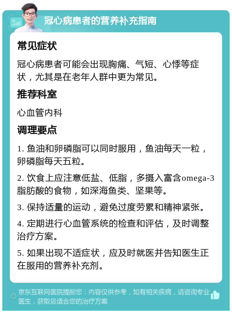 冠心病患者的营养补充指南 常见症状 冠心病患者可能会出现胸痛、气短、心悸等症状，尤其是在老年人群中更为常见。 推荐科室 心血管内科 调理要点 1. 鱼油和卵磷脂可以同时服用，鱼油每天一粒，卵磷脂每天五粒。 2. 饮食上应注意低盐、低脂，多摄入富含omega-3脂肪酸的食物，如深海鱼类、坚果等。 3. 保持适量的运动，避免过度劳累和精神紧张。 4. 定期进行心血管系统的检查和评估，及时调整治疗方案。 5. 如果出现不适症状，应及时就医并告知医生正在服用的营养补充剂。