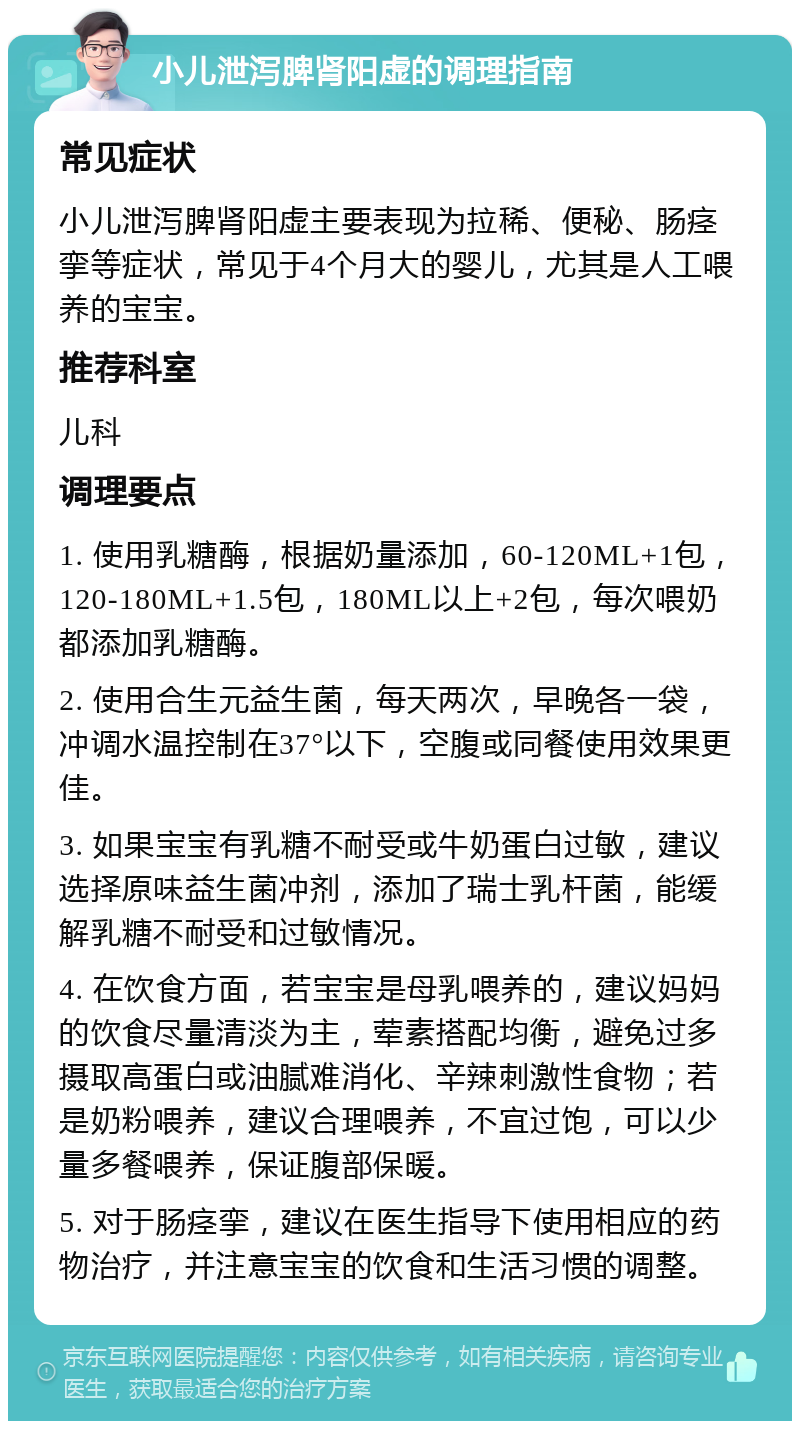 小儿泄泻脾肾阳虚的调理指南 常见症状 小儿泄泻脾肾阳虚主要表现为拉稀、便秘、肠痉挛等症状，常见于4个月大的婴儿，尤其是人工喂养的宝宝。 推荐科室 儿科 调理要点 1. 使用乳糖酶，根据奶量添加，60-120ML+1包，120-180ML+1.5包，180ML以上+2包，每次喂奶都添加乳糖酶。 2. 使用合生元益生菌，每天两次，早晚各一袋，冲调水温控制在37°以下，空腹或同餐使用效果更佳。 3. 如果宝宝有乳糖不耐受或牛奶蛋白过敏，建议选择原味益生菌冲剂，添加了瑞士乳杆菌，能缓解乳糖不耐受和过敏情况。 4. 在饮食方面，若宝宝是母乳喂养的，建议妈妈的饮食尽量清淡为主，荤素搭配均衡，避免过多摄取高蛋白或油腻难消化、辛辣刺激性食物；若是奶粉喂养，建议合理喂养，不宜过饱，可以少量多餐喂养，保证腹部保暖。 5. 对于肠痉挛，建议在医生指导下使用相应的药物治疗，并注意宝宝的饮食和生活习惯的调整。