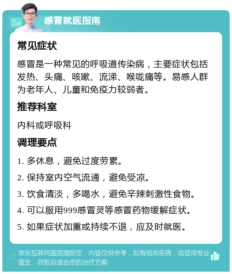 感冒就医指南 常见症状 感冒是一种常见的呼吸道传染病，主要症状包括发热、头痛、咳嗽、流涕、喉咙痛等。易感人群为老年人、儿童和免疫力较弱者。 推荐科室 内科或呼吸科 调理要点 1. 多休息，避免过度劳累。 2. 保持室内空气流通，避免受凉。 3. 饮食清淡，多喝水，避免辛辣刺激性食物。 4. 可以服用999感冒灵等感冒药物缓解症状。 5. 如果症状加重或持续不退，应及时就医。