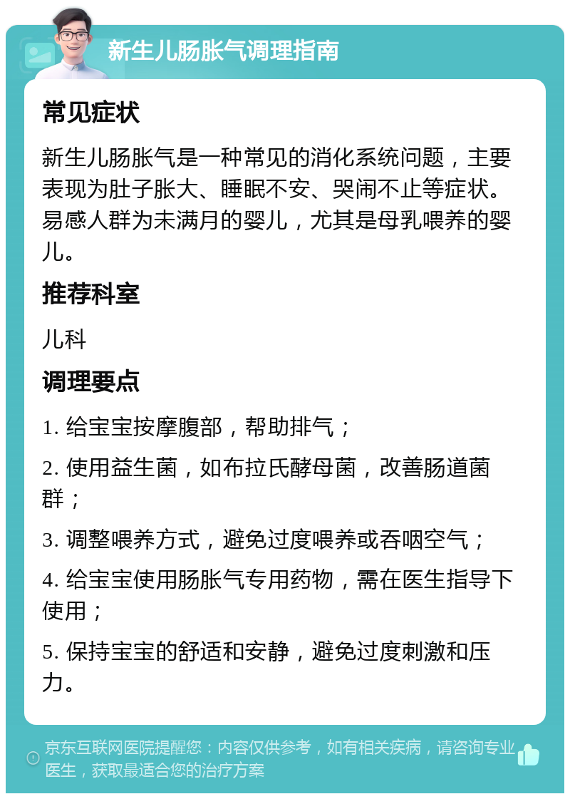 新生儿肠胀气调理指南 常见症状 新生儿肠胀气是一种常见的消化系统问题，主要表现为肚子胀大、睡眠不安、哭闹不止等症状。易感人群为未满月的婴儿，尤其是母乳喂养的婴儿。 推荐科室 儿科 调理要点 1. 给宝宝按摩腹部，帮助排气； 2. 使用益生菌，如布拉氏酵母菌，改善肠道菌群； 3. 调整喂养方式，避免过度喂养或吞咽空气； 4. 给宝宝使用肠胀气专用药物，需在医生指导下使用； 5. 保持宝宝的舒适和安静，避免过度刺激和压力。