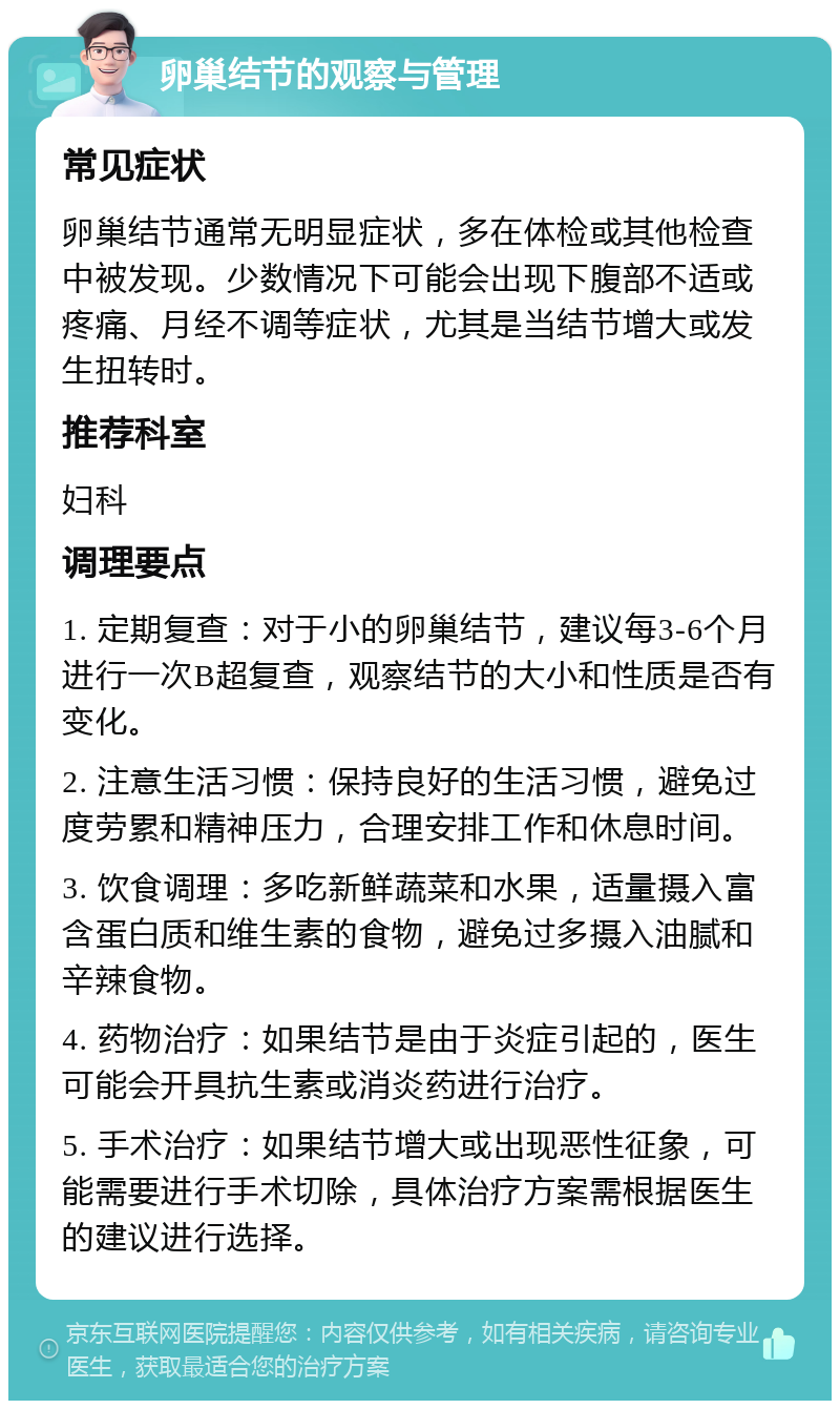 卵巢结节的观察与管理 常见症状 卵巢结节通常无明显症状，多在体检或其他检查中被发现。少数情况下可能会出现下腹部不适或疼痛、月经不调等症状，尤其是当结节增大或发生扭转时。 推荐科室 妇科 调理要点 1. 定期复查：对于小的卵巢结节，建议每3-6个月进行一次B超复查，观察结节的大小和性质是否有变化。 2. 注意生活习惯：保持良好的生活习惯，避免过度劳累和精神压力，合理安排工作和休息时间。 3. 饮食调理：多吃新鲜蔬菜和水果，适量摄入富含蛋白质和维生素的食物，避免过多摄入油腻和辛辣食物。 4. 药物治疗：如果结节是由于炎症引起的，医生可能会开具抗生素或消炎药进行治疗。 5. 手术治疗：如果结节增大或出现恶性征象，可能需要进行手术切除，具体治疗方案需根据医生的建议进行选择。