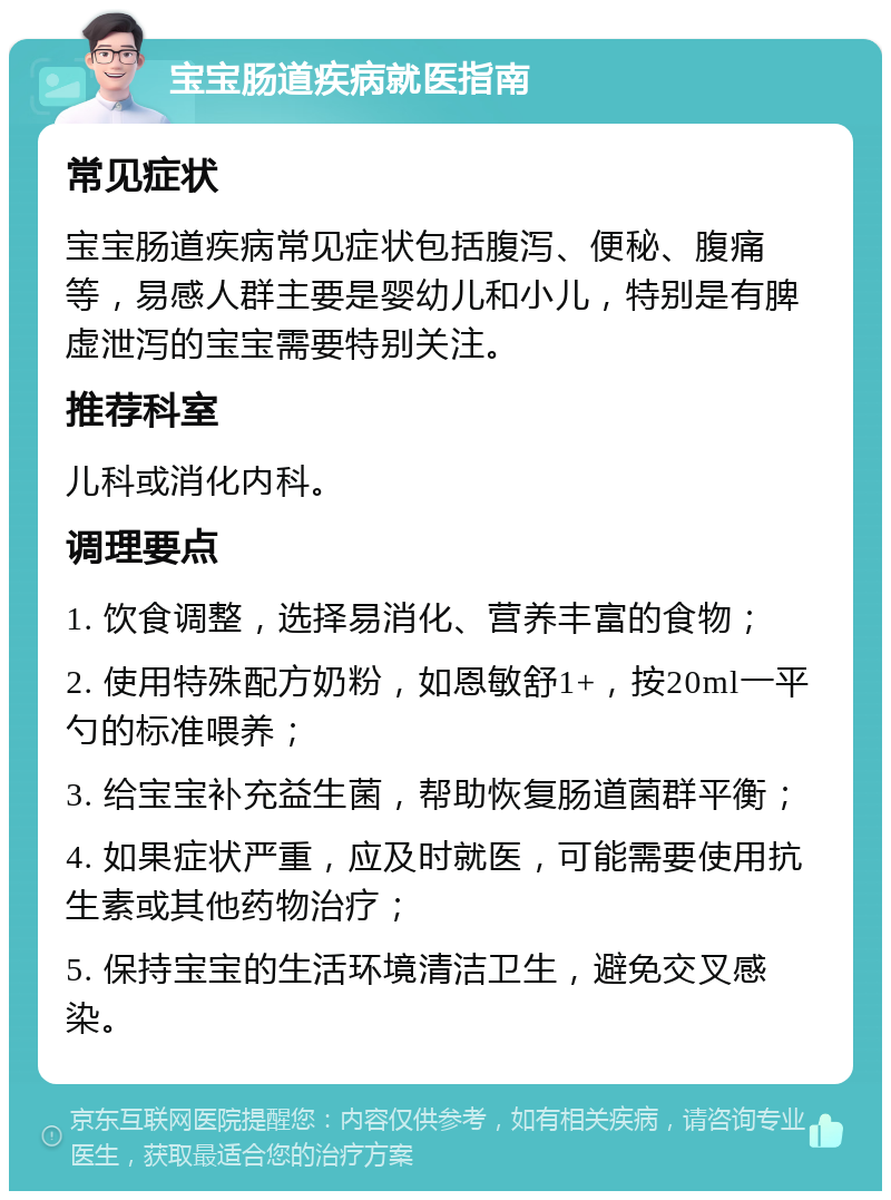 宝宝肠道疾病就医指南 常见症状 宝宝肠道疾病常见症状包括腹泻、便秘、腹痛等，易感人群主要是婴幼儿和小儿，特别是有脾虚泄泻的宝宝需要特别关注。 推荐科室 儿科或消化内科。 调理要点 1. 饮食调整，选择易消化、营养丰富的食物； 2. 使用特殊配方奶粉，如恩敏舒1+，按20ml一平勺的标准喂养； 3. 给宝宝补充益生菌，帮助恢复肠道菌群平衡； 4. 如果症状严重，应及时就医，可能需要使用抗生素或其他药物治疗； 5. 保持宝宝的生活环境清洁卫生，避免交叉感染。