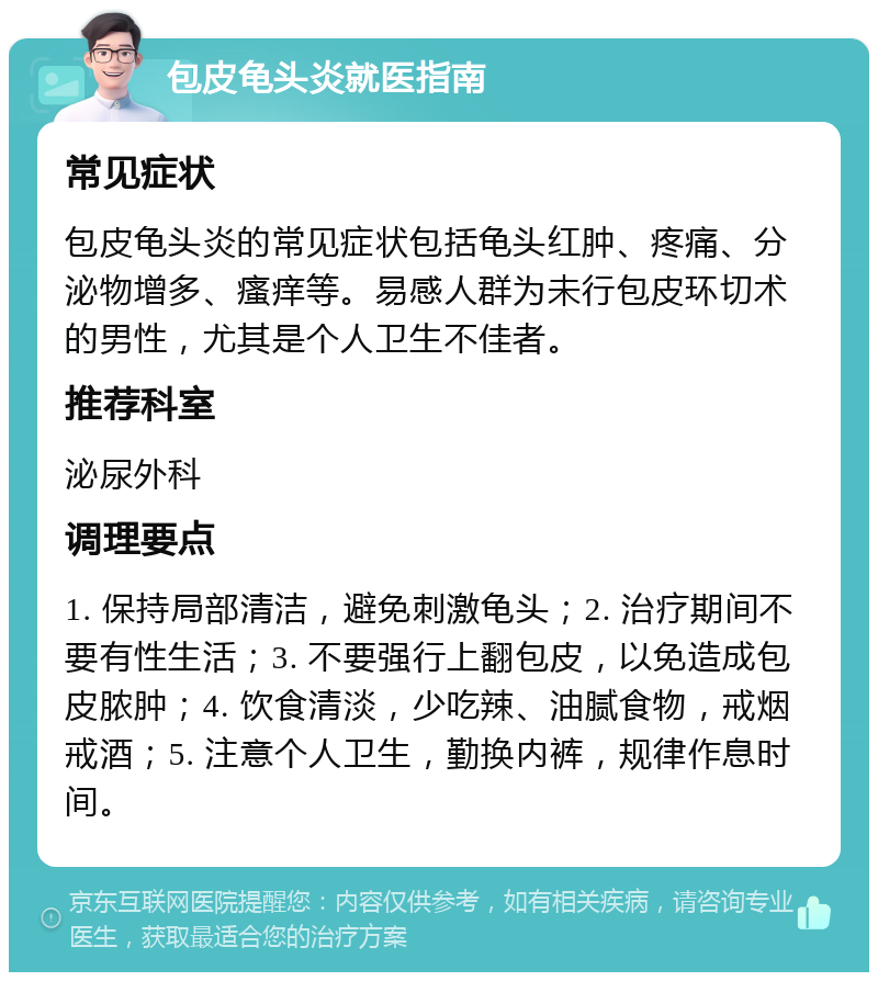 包皮龟头炎就医指南 常见症状 包皮龟头炎的常见症状包括龟头红肿、疼痛、分泌物增多、瘙痒等。易感人群为未行包皮环切术的男性，尤其是个人卫生不佳者。 推荐科室 泌尿外科 调理要点 1. 保持局部清洁，避免刺激龟头；2. 治疗期间不要有性生活；3. 不要强行上翻包皮，以免造成包皮脓肿；4. 饮食清淡，少吃辣、油腻食物，戒烟戒酒；5. 注意个人卫生，勤换内裤，规律作息时间。