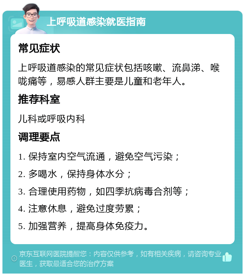 上呼吸道感染就医指南 常见症状 上呼吸道感染的常见症状包括咳嗽、流鼻涕、喉咙痛等，易感人群主要是儿童和老年人。 推荐科室 儿科或呼吸内科 调理要点 1. 保持室内空气流通，避免空气污染； 2. 多喝水，保持身体水分； 3. 合理使用药物，如四季抗病毒合剂等； 4. 注意休息，避免过度劳累； 5. 加强营养，提高身体免疫力。