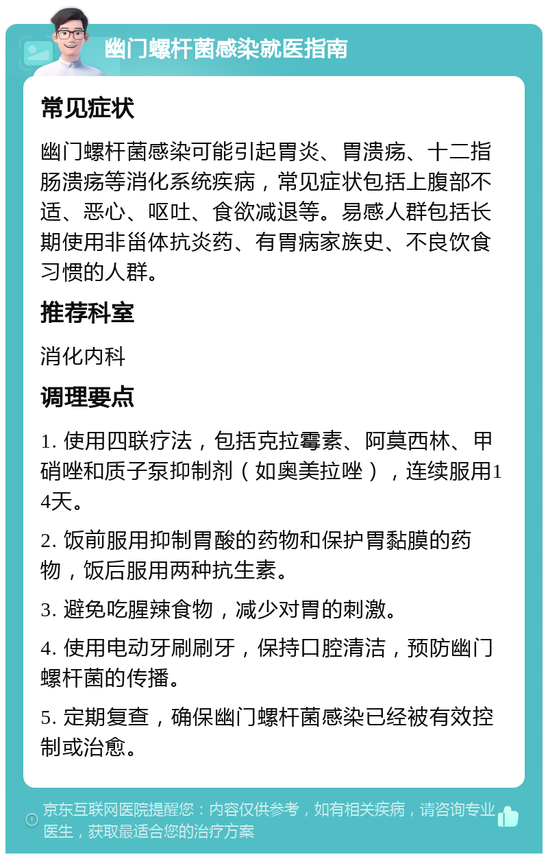 幽门螺杆菌感染就医指南 常见症状 幽门螺杆菌感染可能引起胃炎、胃溃疡、十二指肠溃疡等消化系统疾病，常见症状包括上腹部不适、恶心、呕吐、食欲减退等。易感人群包括长期使用非甾体抗炎药、有胃病家族史、不良饮食习惯的人群。 推荐科室 消化内科 调理要点 1. 使用四联疗法，包括克拉霉素、阿莫西林、甲硝唑和质子泵抑制剂（如奥美拉唑），连续服用14天。 2. 饭前服用抑制胃酸的药物和保护胃黏膜的药物，饭后服用两种抗生素。 3. 避免吃腥辣食物，减少对胃的刺激。 4. 使用电动牙刷刷牙，保持口腔清洁，预防幽门螺杆菌的传播。 5. 定期复查，确保幽门螺杆菌感染已经被有效控制或治愈。