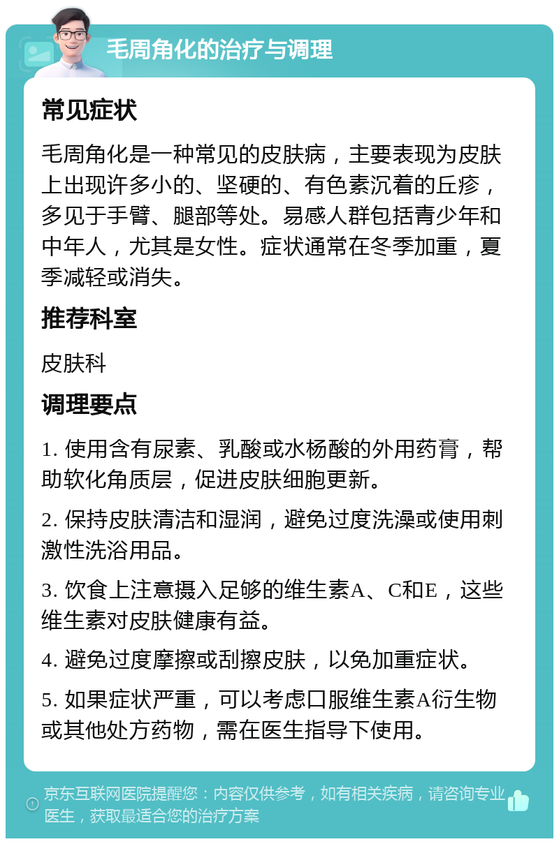 毛周角化的治疗与调理 常见症状 毛周角化是一种常见的皮肤病，主要表现为皮肤上出现许多小的、坚硬的、有色素沉着的丘疹，多见于手臂、腿部等处。易感人群包括青少年和中年人，尤其是女性。症状通常在冬季加重，夏季减轻或消失。 推荐科室 皮肤科 调理要点 1. 使用含有尿素、乳酸或水杨酸的外用药膏，帮助软化角质层，促进皮肤细胞更新。 2. 保持皮肤清洁和湿润，避免过度洗澡或使用刺激性洗浴用品。 3. 饮食上注意摄入足够的维生素A、C和E，这些维生素对皮肤健康有益。 4. 避免过度摩擦或刮擦皮肤，以免加重症状。 5. 如果症状严重，可以考虑口服维生素A衍生物或其他处方药物，需在医生指导下使用。