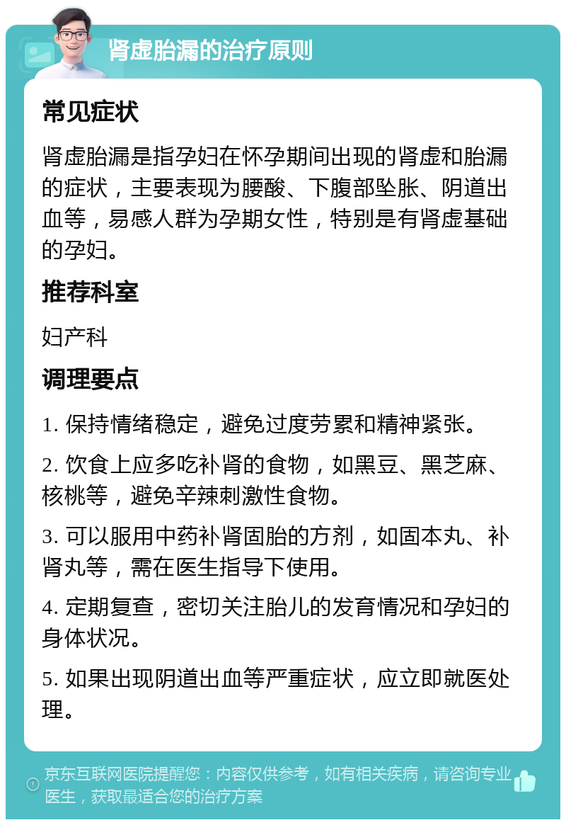 肾虚胎漏的治疗原则 常见症状 肾虚胎漏是指孕妇在怀孕期间出现的肾虚和胎漏的症状，主要表现为腰酸、下腹部坠胀、阴道出血等，易感人群为孕期女性，特别是有肾虚基础的孕妇。 推荐科室 妇产科 调理要点 1. 保持情绪稳定，避免过度劳累和精神紧张。 2. 饮食上应多吃补肾的食物，如黑豆、黑芝麻、核桃等，避免辛辣刺激性食物。 3. 可以服用中药补肾固胎的方剂，如固本丸、补肾丸等，需在医生指导下使用。 4. 定期复查，密切关注胎儿的发育情况和孕妇的身体状况。 5. 如果出现阴道出血等严重症状，应立即就医处理。