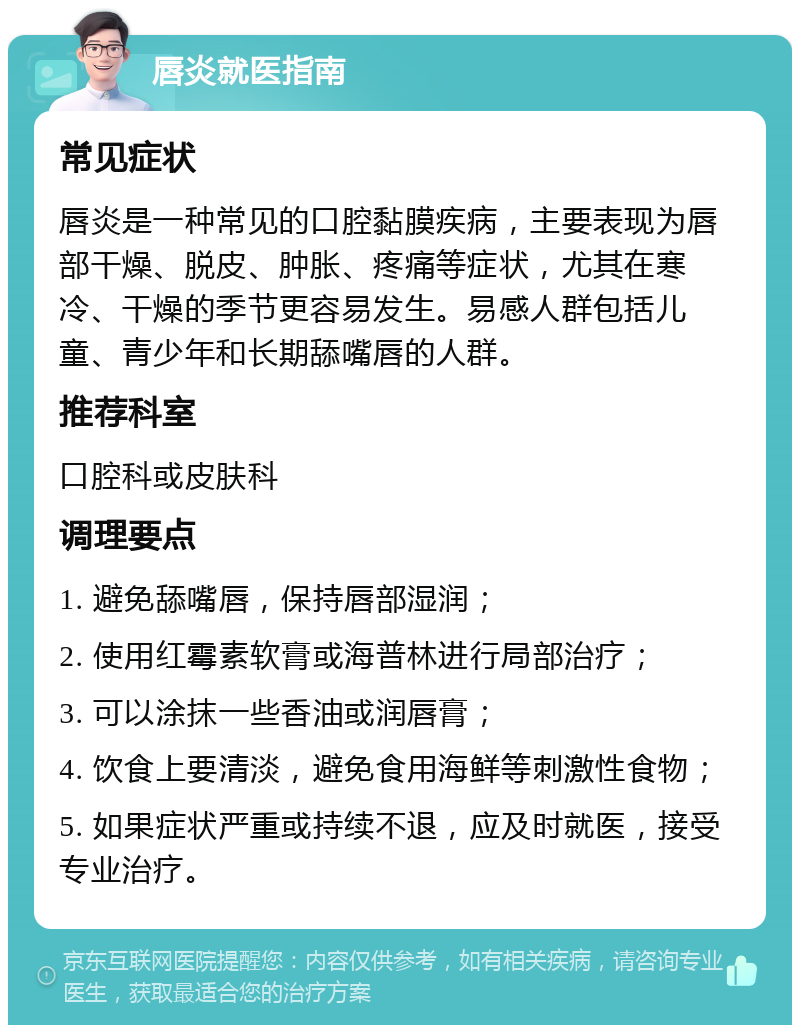 唇炎就医指南 常见症状 唇炎是一种常见的口腔黏膜疾病，主要表现为唇部干燥、脱皮、肿胀、疼痛等症状，尤其在寒冷、干燥的季节更容易发生。易感人群包括儿童、青少年和长期舔嘴唇的人群。 推荐科室 口腔科或皮肤科 调理要点 1. 避免舔嘴唇，保持唇部湿润； 2. 使用红霉素软膏或海普林进行局部治疗； 3. 可以涂抹一些香油或润唇膏； 4. 饮食上要清淡，避免食用海鲜等刺激性食物； 5. 如果症状严重或持续不退，应及时就医，接受专业治疗。