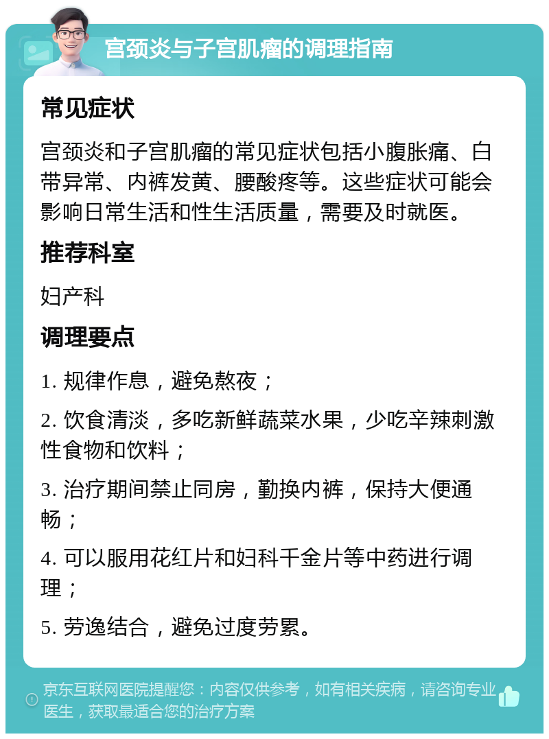 宫颈炎与子宫肌瘤的调理指南 常见症状 宫颈炎和子宫肌瘤的常见症状包括小腹胀痛、白带异常、内裤发黄、腰酸疼等。这些症状可能会影响日常生活和性生活质量，需要及时就医。 推荐科室 妇产科 调理要点 1. 规律作息，避免熬夜； 2. 饮食清淡，多吃新鲜蔬菜水果，少吃辛辣刺激性食物和饮料； 3. 治疗期间禁止同房，勤换内裤，保持大便通畅； 4. 可以服用花红片和妇科千金片等中药进行调理； 5. 劳逸结合，避免过度劳累。