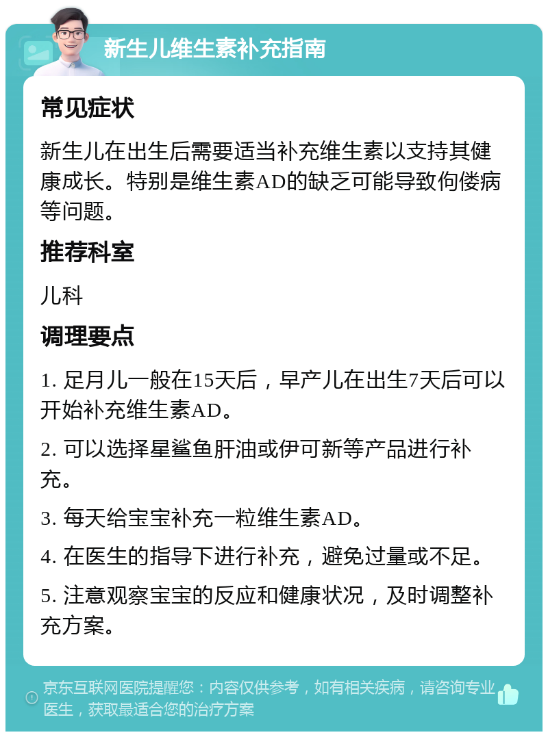 新生儿维生素补充指南 常见症状 新生儿在出生后需要适当补充维生素以支持其健康成长。特别是维生素AD的缺乏可能导致佝偻病等问题。 推荐科室 儿科 调理要点 1. 足月儿一般在15天后，早产儿在出生7天后可以开始补充维生素AD。 2. 可以选择星鲨鱼肝油或伊可新等产品进行补充。 3. 每天给宝宝补充一粒维生素AD。 4. 在医生的指导下进行补充，避免过量或不足。 5. 注意观察宝宝的反应和健康状况，及时调整补充方案。