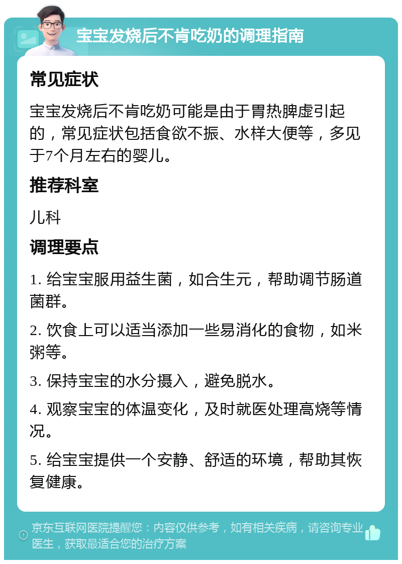 宝宝发烧后不肯吃奶的调理指南 常见症状 宝宝发烧后不肯吃奶可能是由于胃热脾虚引起的，常见症状包括食欲不振、水样大便等，多见于7个月左右的婴儿。 推荐科室 儿科 调理要点 1. 给宝宝服用益生菌，如合生元，帮助调节肠道菌群。 2. 饮食上可以适当添加一些易消化的食物，如米粥等。 3. 保持宝宝的水分摄入，避免脱水。 4. 观察宝宝的体温变化，及时就医处理高烧等情况。 5. 给宝宝提供一个安静、舒适的环境，帮助其恢复健康。