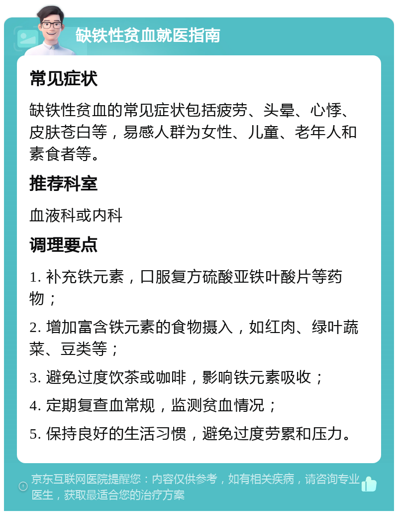 缺铁性贫血就医指南 常见症状 缺铁性贫血的常见症状包括疲劳、头晕、心悸、皮肤苍白等，易感人群为女性、儿童、老年人和素食者等。 推荐科室 血液科或内科 调理要点 1. 补充铁元素，口服复方硫酸亚铁叶酸片等药物； 2. 增加富含铁元素的食物摄入，如红肉、绿叶蔬菜、豆类等； 3. 避免过度饮茶或咖啡，影响铁元素吸收； 4. 定期复查血常规，监测贫血情况； 5. 保持良好的生活习惯，避免过度劳累和压力。