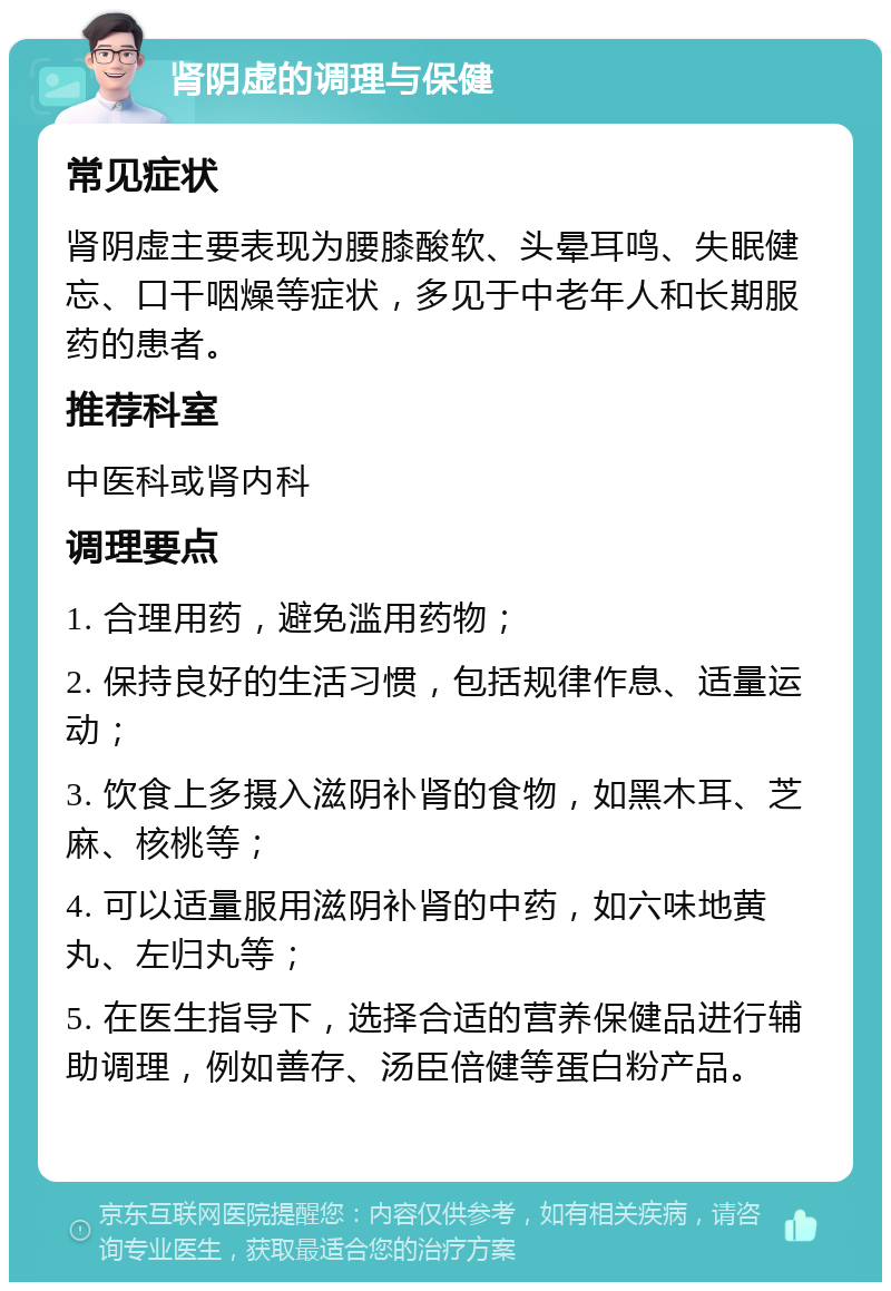 肾阴虚的调理与保健 常见症状 肾阴虚主要表现为腰膝酸软、头晕耳鸣、失眠健忘、口干咽燥等症状，多见于中老年人和长期服药的患者。 推荐科室 中医科或肾内科 调理要点 1. 合理用药，避免滥用药物； 2. 保持良好的生活习惯，包括规律作息、适量运动； 3. 饮食上多摄入滋阴补肾的食物，如黑木耳、芝麻、核桃等； 4. 可以适量服用滋阴补肾的中药，如六味地黄丸、左归丸等； 5. 在医生指导下，选择合适的营养保健品进行辅助调理，例如善存、汤臣倍健等蛋白粉产品。