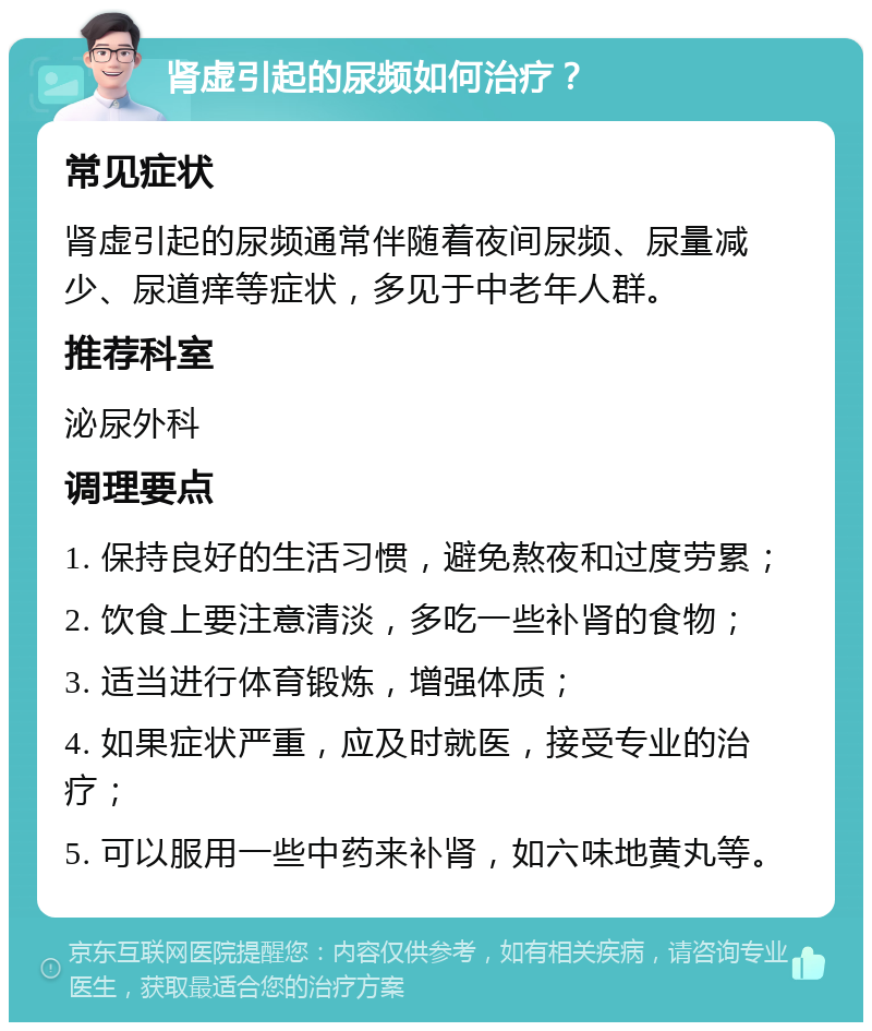 肾虚引起的尿频如何治疗？ 常见症状 肾虚引起的尿频通常伴随着夜间尿频、尿量减少、尿道痒等症状，多见于中老年人群。 推荐科室 泌尿外科 调理要点 1. 保持良好的生活习惯，避免熬夜和过度劳累； 2. 饮食上要注意清淡，多吃一些补肾的食物； 3. 适当进行体育锻炼，增强体质； 4. 如果症状严重，应及时就医，接受专业的治疗； 5. 可以服用一些中药来补肾，如六味地黄丸等。